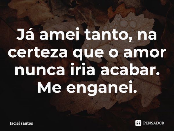 ⁠Já amei tanto, na certeza que o amor nunca iria acabar. Me enganei.... Frase de Jaciel santos.
