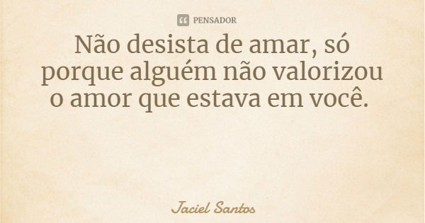 Não desista de amar, só porque alguém não valorizou o amor que estava em você.... Frase de Jaciel Santos.