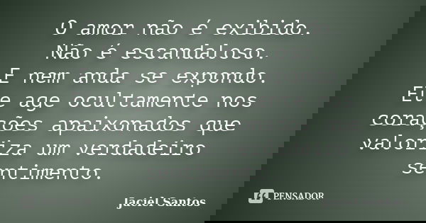 O amor não é exibido. Não é escandaloso. E nem anda se expondo. Ele age ocultamente nos corações apaixonados que valoriza um verdadeiro sentimento.... Frase de Jaciel Santos.