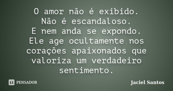 O amor não é exibido. Não é escandaloso. E nem anda se expondo. Ele age ocultamente nos corações apaixonados que valoriza um verdadeiro sentimento.... Frase de Jaciel Santos.