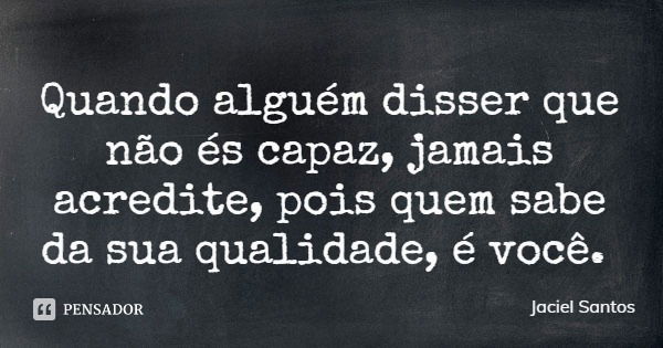 Quando alguém disser que não és capaz, jamais acredite, pois quem sabe da sua qualidade, é você.... Frase de Jaciel Santos.