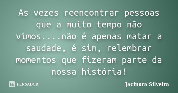 Às vezes, reencontrar pessoas que há muito tempo não vimos não é apenas matar a saudade, e sim relembrar momentos que fizeram parte da nossa história!... Frase de Jacinara Silveira.