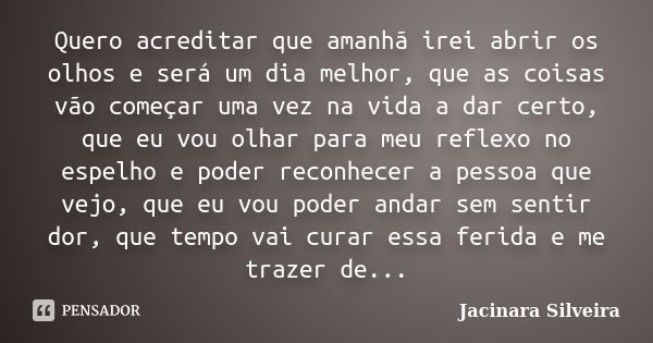 Quero acreditar que amanhã irei abrir os olhos e será um dia melhor, que as coisas vão começar uma vez na vida a dar certo, que eu vou olhar para meu reflexo no... Frase de Jacinara Silveira.