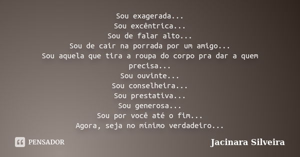 Sou exagerada... Sou excêntrica... Sou de falar alto... Sou de cair na porrada por um amigo... Sou aquela que tira a roupa do corpo pra dar a quem precisa... So... Frase de Jacinara Silveira.