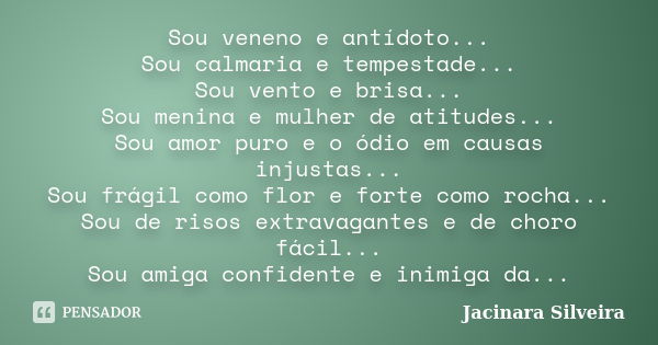 Sou veneno e antídoto... Sou calmaria e tempestade... Sou vento e brisa... Sou menina e mulher de atitudes... Sou amor puro e o ódio em causas injustas... Sou f... Frase de Jacinara Silveira.