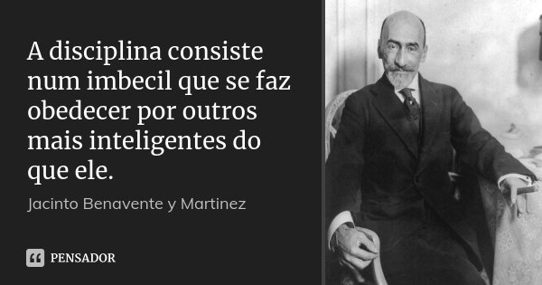 A disciplina consiste num imbecil que se faz obedecer por outros mais inteligentes do que ele.... Frase de Jacinto Benavente y Martinez.