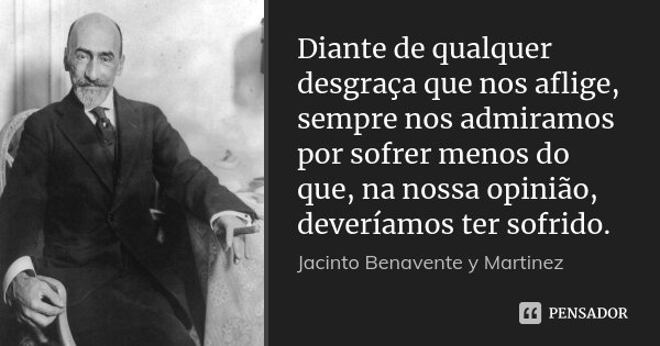 Diante de qualquer desgraça que nos aflige, sempre nos admiramos por sofrer menos do que, na nossa opinião, deveríamos ter sofrido.... Frase de Jacinto Benavente y Martinez.