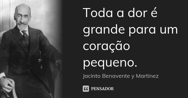 Toda a dor é grande para um coração pequeno.... Frase de Jacinto Benavente y Martinez.