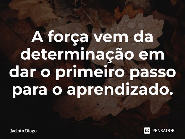 ⁠A força vem da determinação em dar o primeiro passo para o aprendizado.... Frase de Jacinto Diogo.