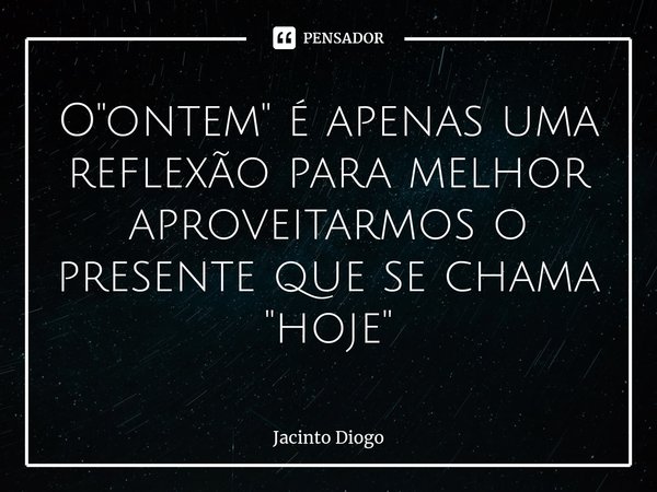 O "ontem" é apenas uma reflexão para melhor aproveitarmos o presente que se chama "hoje"... Frase de Jacinto Diogo.