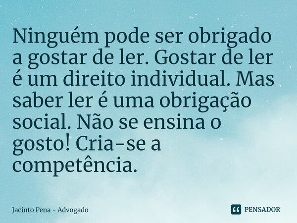 ⁠Ninguém pode ser obrigado a gostar de ler. Gostar de ler é um direito individual. Mas saber ler é uma obrigação social. Não se ensina o gosto! Cria-se a compet... Frase de Jacinto Pena - Advogado.