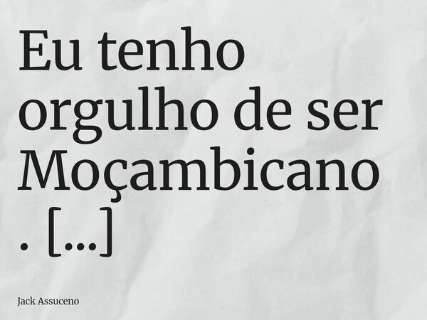Eu tenho orgulho de ser Moçambicano. Eu sei que a vida está difícil. Mas qual é o lugar que não vai encontrar governantes corruptos que só querem alimentar seus... Frase de Jack Assuceno.
