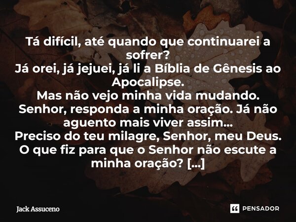 Tá difícil, até quando que continuarei a sofrer? Já orei, já jejuei, já li a Bíblia de Gênesis ao Apocalipse. Mas não vejo minha vida mudando. Senhor, responda ... Frase de Jack Assuceno.
