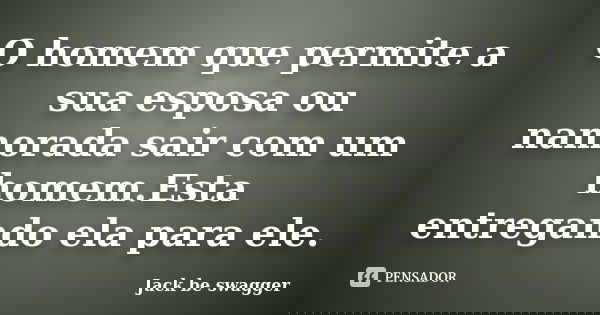 O homem que permite a sua esposa ou namorada sair com um homem.Esta entregando ela para ele.... Frase de Jack be swagger.