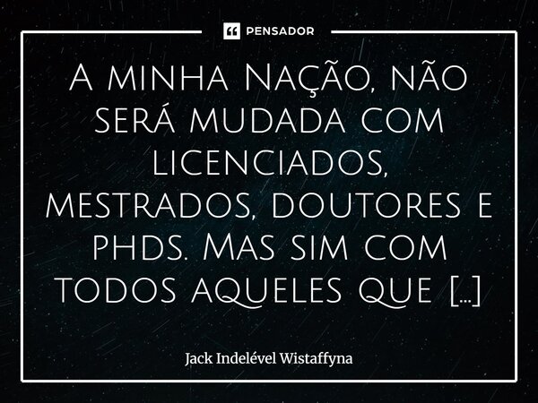 ⁠A minha Nação, não será mudada com licenciados, mestrados, doutores e phds. Mas sim com todos aqueles que têm sensibilidade e com os que têm um coração generos... Frase de Jack Indelével Wistaffyna.