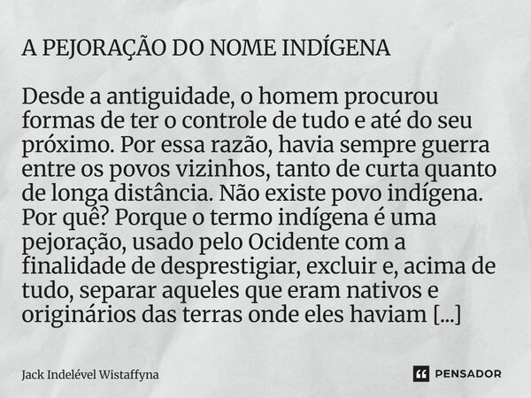 A PEJORAÇÃO DO NOME INDÍGENA Desde a antiguidade, o homem procurou formas de ter o controle de tudo e até do seu próximo. Por essa razão, havia sempre guerra e... Frase de Jack Indelével Wistaffyna.