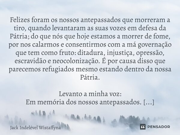 ⁠Felizes foram os nossos antepassados que morreram a tiro, quando levantaram as suas vozes em defesa da Pátria; do que nós que hoje estamos a morrer de fome, po... Frase de Jack Indelével Wistaffyna.