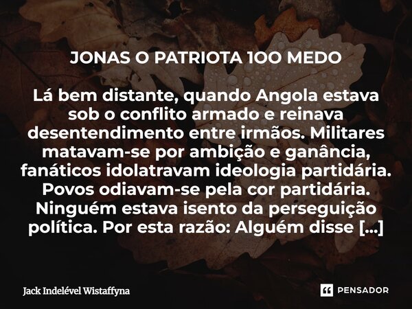 JONAS O PATRIOTA 1OO MEDO Lá bem distante, quando Angola estava sob o conflito armado e reinava desentendimento entre irmãos. Militares matavam-se por ambição... Frase de Jack Indelével Wistaffyna.