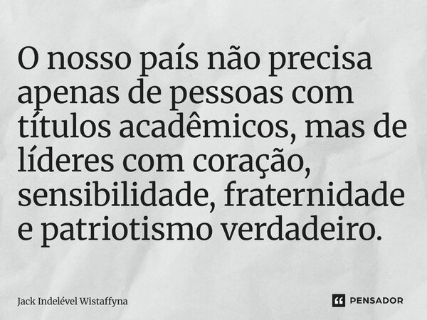 O nosso país não precisa apenas de pessoas com títulos acadêmicos, mas de líderes com coração, sensibilidade, fraternidade e patriotismo verdadeiro.... Frase de Jack Indelével Wistaffyna.
