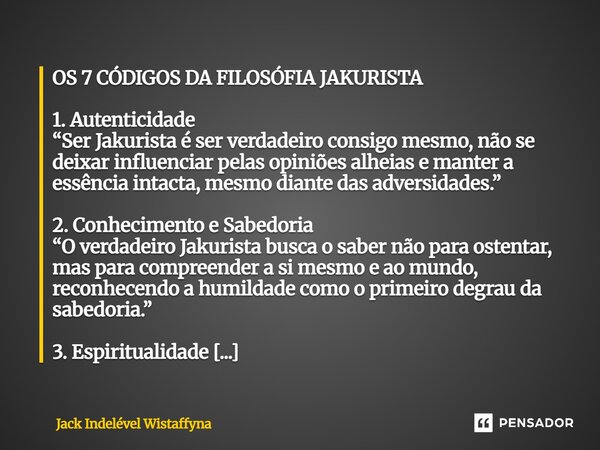 OS 7 CÓDIGOS DA FILOSÓFIA JAKURISTA 1. Autenticidade “Ser Jakurista é ser verdadeiro consigo mesmo, não se deixar influenciar pelas opiniões alheias e manter a ... Frase de Jack Indelével Wistaffyna.