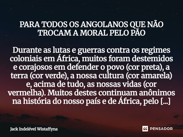 ⁠PARA TODOS OS ANGOLANOS QUE NÃO TROCAM A MORAL PELO PÃO Durante as lutas e guerras contra os regimes coloniais em África, muitos foram destemidos e corajosos e... Frase de Jack Indelével Wistaffyna.