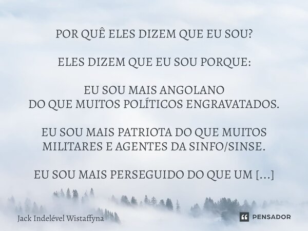 POR QUÊ ELES DIZEM QUE EU SOU? ELES DIZEM QUE EU SOU PORQUE: EU SOU MAIS ANGOLANO DO QUE MUITOS POLÍTICOS ENGRAVATADOS. EU SOU MAIS PATRIOTA DO QUE MUITOS MILI... Frase de Jack Indelével Wistaffyna.