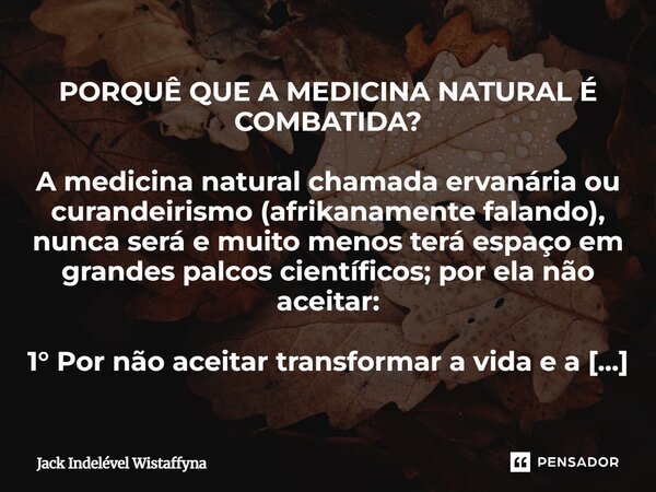 PORQUÊ QUE A MEDICINA NATURAL É COMBATIDA? A medicina natural chamada ervanária ou curandeirismo (afrikanamente falando), nunca será e muito menos terá espaço ... Frase de Jack Indelével Wistaffyna.