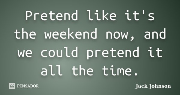 Pretend like it's the weekend now, and we could pretend it all the time.... Frase de Jack Johnson.
