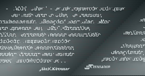 - 'Alô, Joe' - e de repente viu que eu não era o Joe, e recuou, enrubescendo. Desejei ser Joe. Mas era apenas eu, Sal Paradise, melancólico, errando nessa escur... Frase de Jack Kerouac.
