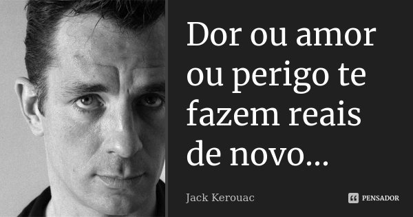 Dor ou amor ou perigo te fazem reais de novo...... Frase de Jack Kerouac.