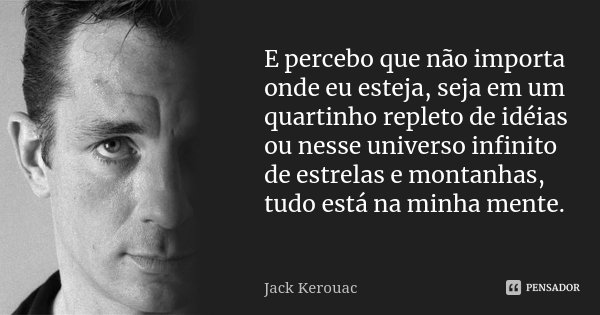 E percebo que não importa onde eu esteja, seja em um quartinho repleto de idéias ou nesse universo infinito de estrelas e montanhas, tudo está na minha mente.... Frase de Jack Kerouac.