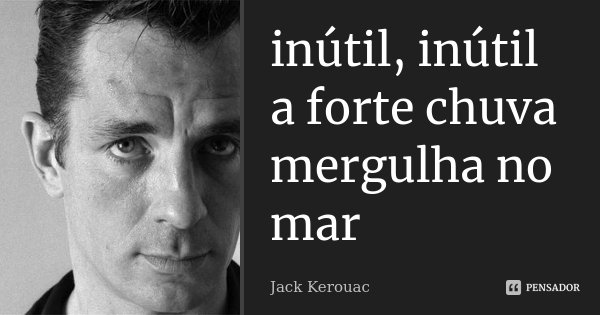 inútil, inútil
a forte chuva
mergulha no mar... Frase de Jack Kerouac.