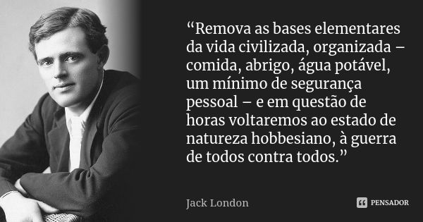 “Remova as bases elementares da vida civilizada, organizada – comida, abrigo, água potável, um mínimo de segurança pessoal – e em questão de horas voltaremos ao... Frase de Jack London.