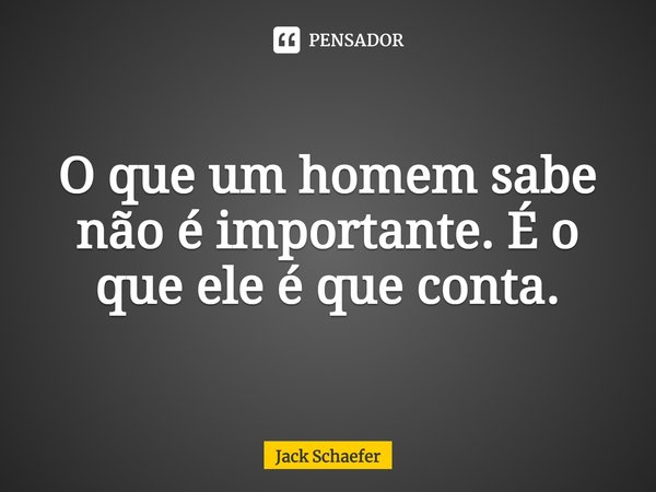 ⁠O que um homem sabe não é importante. É o que ele é que conta.... Frase de Jack Schaefer.