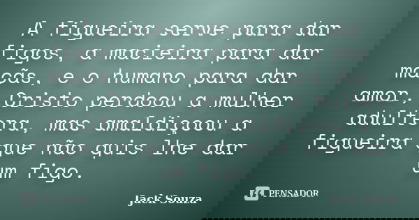 A figueira serve para dar figos, a macieira para dar maçãs, e o humano para dar amor, Cristo perdoou a mulher adultera, mas amaldiçoou a figueira que não quis l... Frase de Jack Souza.