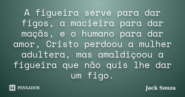 A figueira serve para dar figos, a macieira para dar maçãs, e o humano para dar amor, Cristo perdoou a mulher adultera, mas amaldiçoou a figueira que não quis l... Frase de Jack Souza.