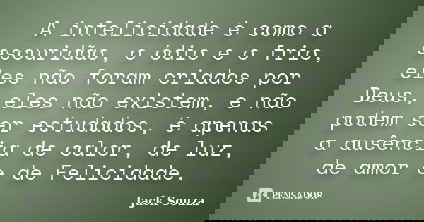 A infelicidade é como a escuridão, o ódio e o frio, eles não foram criados por Deus, eles não existem, e não podem ser estudados, é apenas a ausência de calor, ... Frase de Jack Souza.