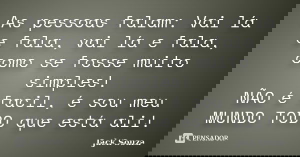 As pessoas falam: Vai lá e fala, vai lá e fala, como se fosse muito simples! NÃO é facil, é sou meu MUNDO TODO que está ali!... Frase de Jack Souza.
