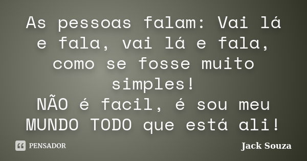 As pessoas falam: Vai lá e fala, vai lá e fala, como se fosse muito simples! NÃO é facil, é sou meu MUNDO TODO que está ali!... Frase de Jack Souza.