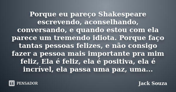 Porque eu pareço Shakespeare escrevendo, aconselhando, conversando, e quando estou com ela parece um tremendo idiota. Porque faço tantas pessoas felizes, e não ... Frase de Jack Souza.