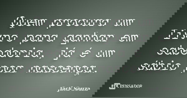 Quem procura um livro para ganhar em sabedoria, já é um sábio por nascença.... Frase de Jack Souza.