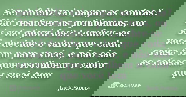 Ser infeliz vai pagar as contas?Vai resolver os problemas, ou só vai piorá-los? Lembre-se você decide o valor que cada coisa tem para você, e não são as coisas ... Frase de Jack Souza.