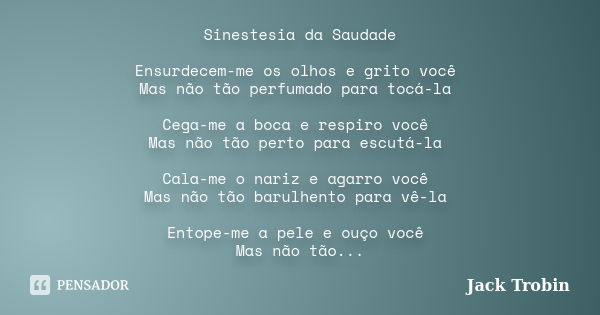 Sinestesia da Saudade Ensurdecem-me os olhos e grito você Mas não tão perfumado para tocá-la Cega-me a boca e respiro você Mas não tão perto para escutá-la Cala... Frase de Jack Trobin.