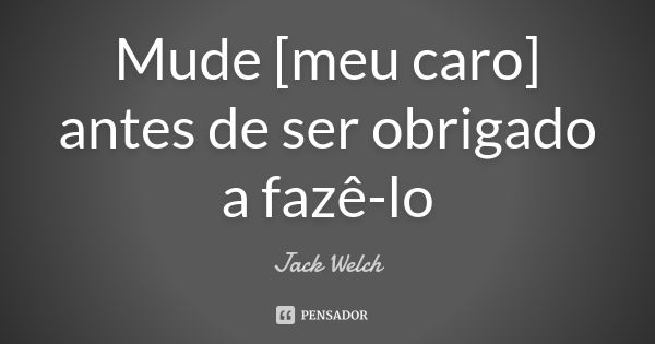 Mude [meu caro] antes de ser obrigado a fazê-lo... Frase de Jack Welch.