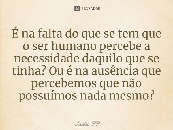 ⁠É na falta do que se tem que o ser humano percebe a necessidade daquilo que se tinha? Ou é na ausência que percebemos que não possuímos nada mesmo?... Frase de Jacke PP.