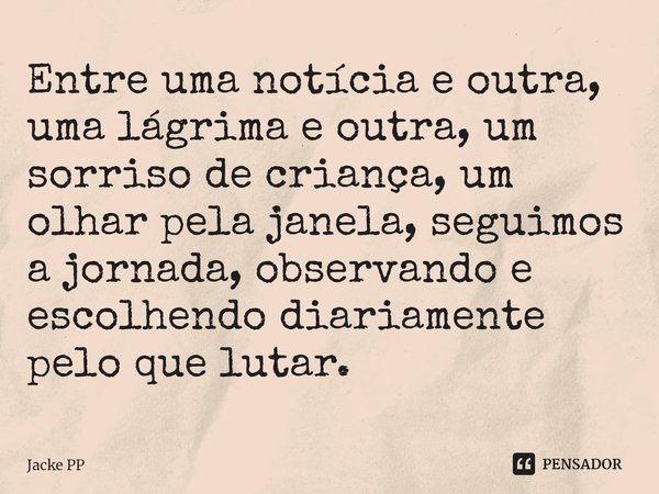 ⁠Entre uma notícia e outra, uma lágrima e outra, um sorriso de criança, um olhar pela janela, seguimos a jornada, observando e escolhendo diariamente pelo que l... Frase de Jacke PP.