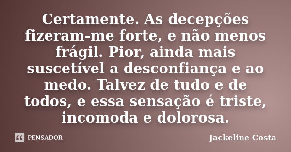 Certamente. As decepções fizeram-me forte, e não menos frágil. Pior, ainda mais suscetível a desconfiança e ao medo. Talvez de tudo e de todos, e essa sensação ... Frase de Jackeline Costa.