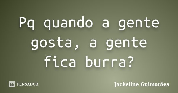 Pq quando a gente gosta, a gente fica burra?... Frase de Jackeline Guimarães.