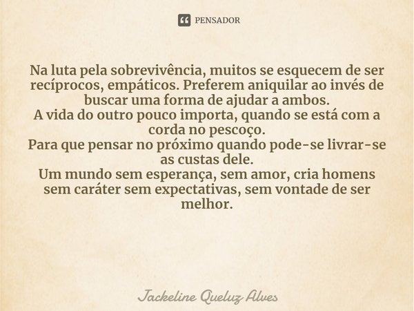 ⁠Na luta pela sobrevivência, muitos se esquecem de ser recíprocos, empáticos. Preferem aniquilar ao invés de buscar uma forma de ajudar a ambos.
A vida do outro... Frase de Jackeline Queluz Alves.