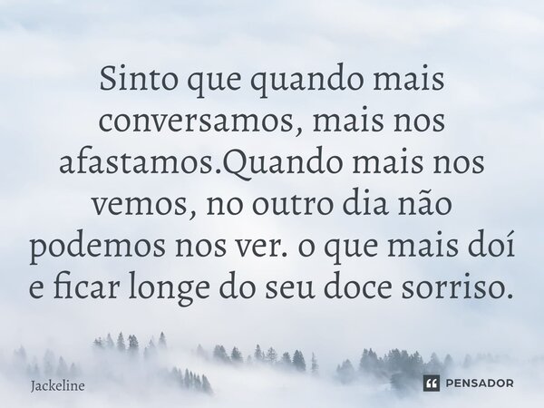 ⁠Sinto que quando mais conversamos, mais nos afastamos.Quando mais nos vemos, no outro dia não podemos nos ver. o que mais doí e ficar longe do seu doce sorriso... Frase de Jackeline.